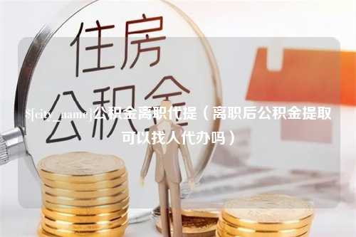 宜城公积金离职代提（离职后公积金提取可以找人代办吗）