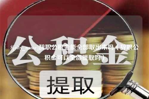 宜城辞职公积金能全部取出来吗（辞职公积金可以全部提取吗）