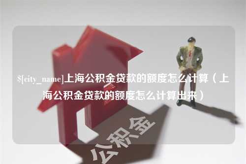 宜城上海公积金贷款的额度怎么计算（上海公积金贷款的额度怎么计算出来）